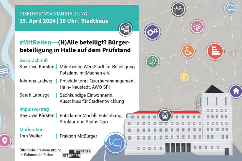 Diskussionsveranstaltung 15. April 2024, 18 Uhr, Stadthaus: #MitReden - (H)Alle beteiligt? Bürgerbeteiligung in Halle auf dem Prüfstand - ein Gespräch mit Kay-Uwe Kärsten (Mitarbeiter WerkStadt für Beteiligung Potsdam, mitMachen e.V.), Johanna Ludwig (Projektleiterin, Quartiersmanagement Halle-Neustadt, AWO SPI) und Sarah Labusga (Sachkundige Einwohnerin, Ausschuss für Stadtentwicklung), außerdem Impulsvortrag von Kay-Uwe Kärsten "Potsdamer Modell: Entstehung, Struktur und Status Quo - moderiert durch Tom Wolter im Rahmen der öffentlichen Fraktionssitzung